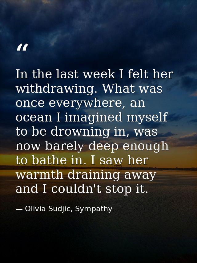 In the last week I felt her withdrawing. What was once everywhere, an ocean I imagined myself to be drowning in, was now — Olivia Sudjic, Sympathy