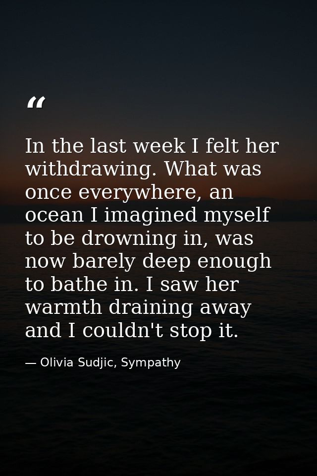 In the last week I felt her withdrawing. What was once everywhere, an ocean I imagined myself to be drowning in, was now — Olivia Sudjic, Sympathy