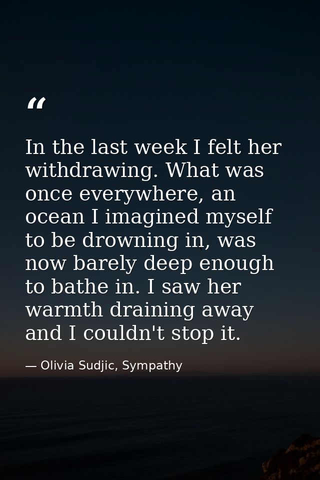 In the last week I felt her withdrawing. What was once everywhere, an ocean I imagined myself to be drowning in, was now — Olivia Sudjic, Sympathy