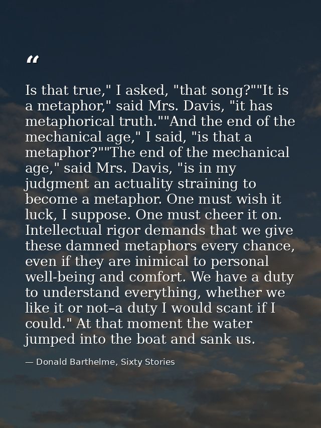 Is that true," I asked, "that song?""It is a metaphor," said Mrs. Davis, "it has metaphorical truth.""And the end of the — Donald Barthelme, Sixty Stories