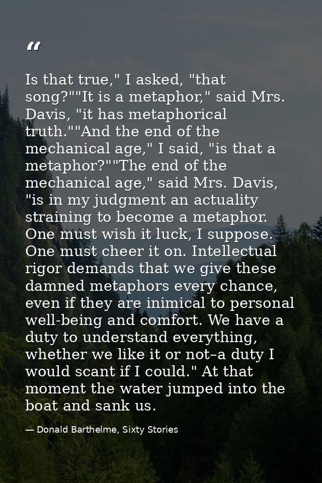 Is that true," I asked, "that song?""It is a metaphor," said Mrs. Davis, "it has metaphorical truth.""And the end of the — Donald Barthelme, Sixty Stories