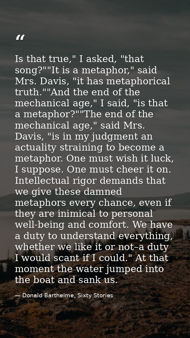 Is that true," I asked, "that song?""It is a metaphor," said Mrs. Davis, "it has metaphorical truth.""And the end of the — Donald Barthelme, Sixty Stories