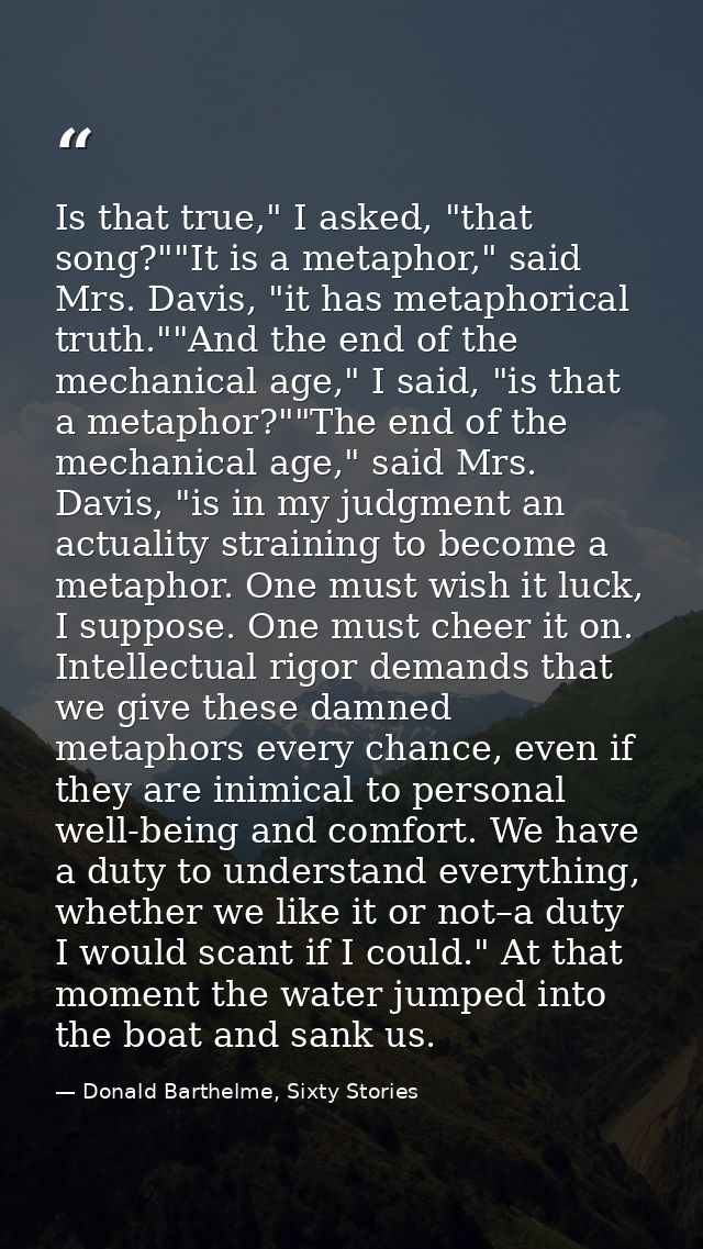 Is that true," I asked, "that song?""It is a metaphor," said Mrs. Davis, "it has metaphorical truth.""And the end of the — Donald Barthelme, Sixty Stories