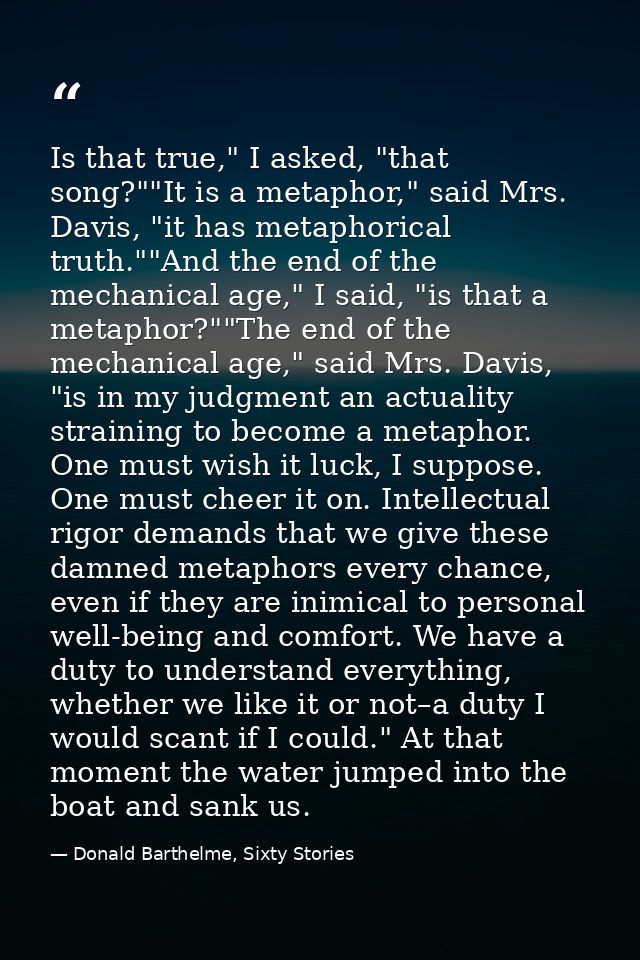 Is that true," I asked, "that song?""It is a metaphor," said Mrs. Davis, "it has metaphorical truth.""And the end of the — Donald Barthelme, Sixty Stories