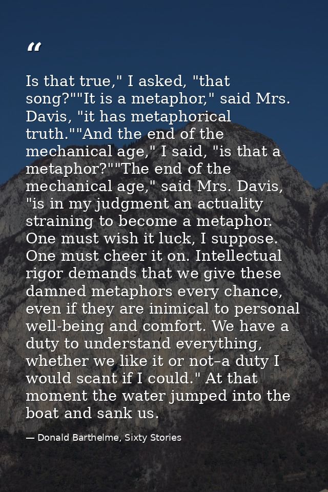 Is that true," I asked, "that song?""It is a metaphor," said Mrs. Davis, "it has metaphorical truth.""And the end of the — Donald Barthelme, Sixty Stories