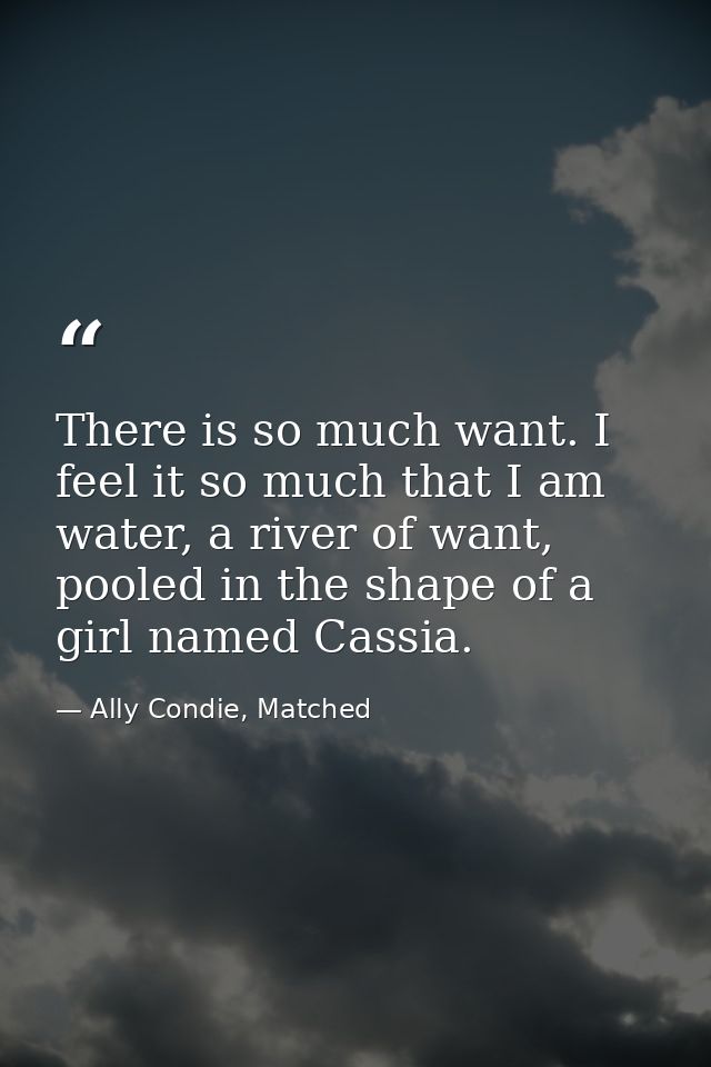 There is so much want. I feel it so much that I am water, a river of want, pooled in the shape of a girl named Cassia. — Ally Condie, Matched