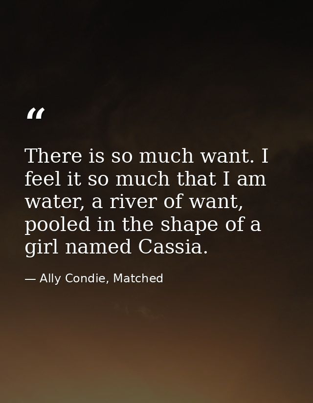 There is so much want. I feel it so much that I am water, a river of want, pooled in the shape of a girl named Cassia. — Ally Condie, Matched