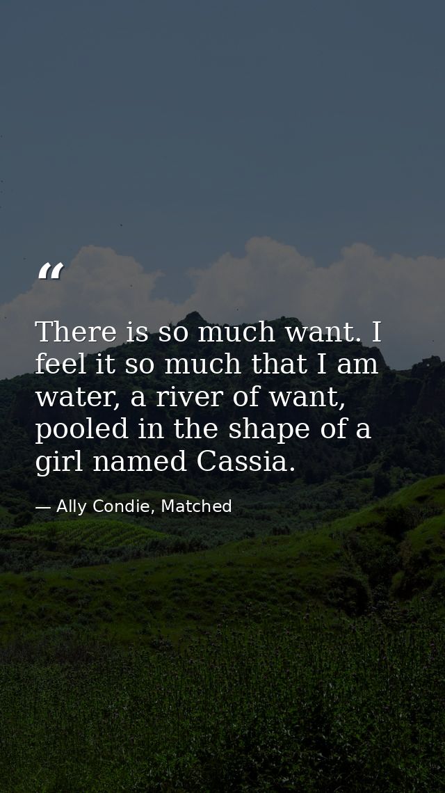 There is so much want. I feel it so much that I am water, a river of want, pooled in the shape of a girl named Cassia. — Ally Condie, Matched