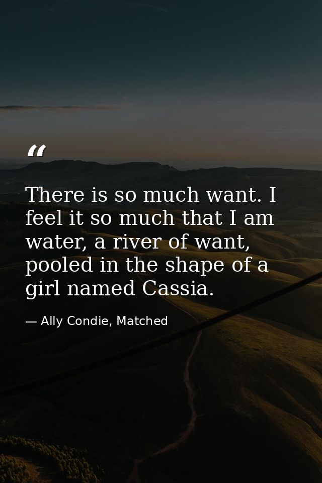There is so much want. I feel it so much that I am water, a river of want, pooled in the shape of a girl named Cassia. — Ally Condie, Matched