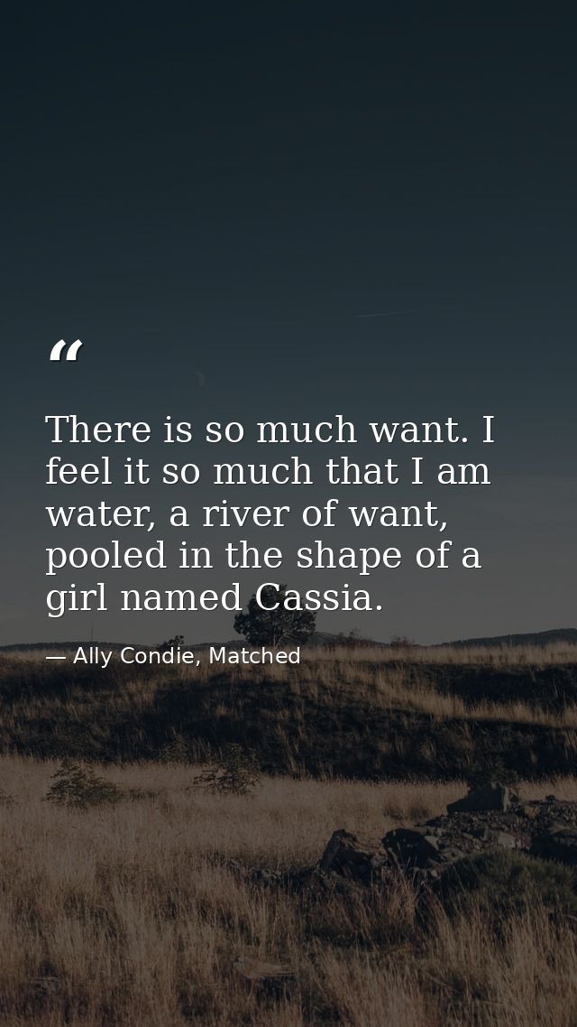 There is so much want. I feel it so much that I am water, a river of want, pooled in the shape of a girl named Cassia. — Ally Condie, Matched