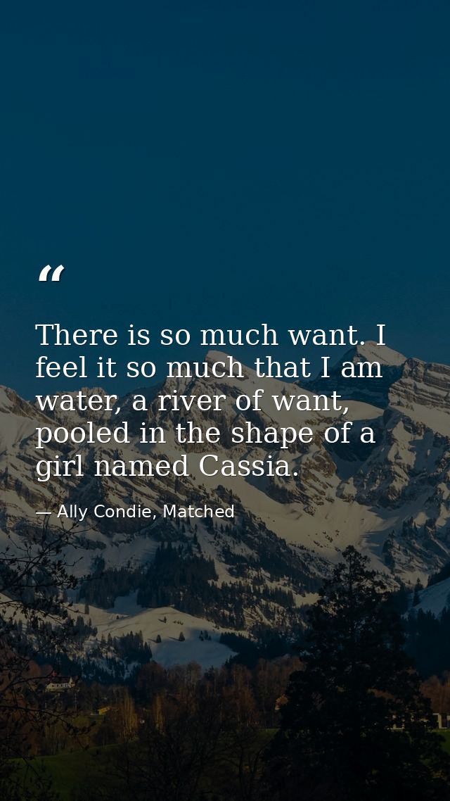There is so much want. I feel it so much that I am water, a river of want, pooled in the shape of a girl named Cassia. — Ally Condie, Matched