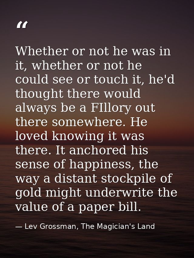 Whether or not he was in it, whether or not he could see or touch it, he'd thought there would always be a FIllory out t — Lev Grossman, The Magician's Land