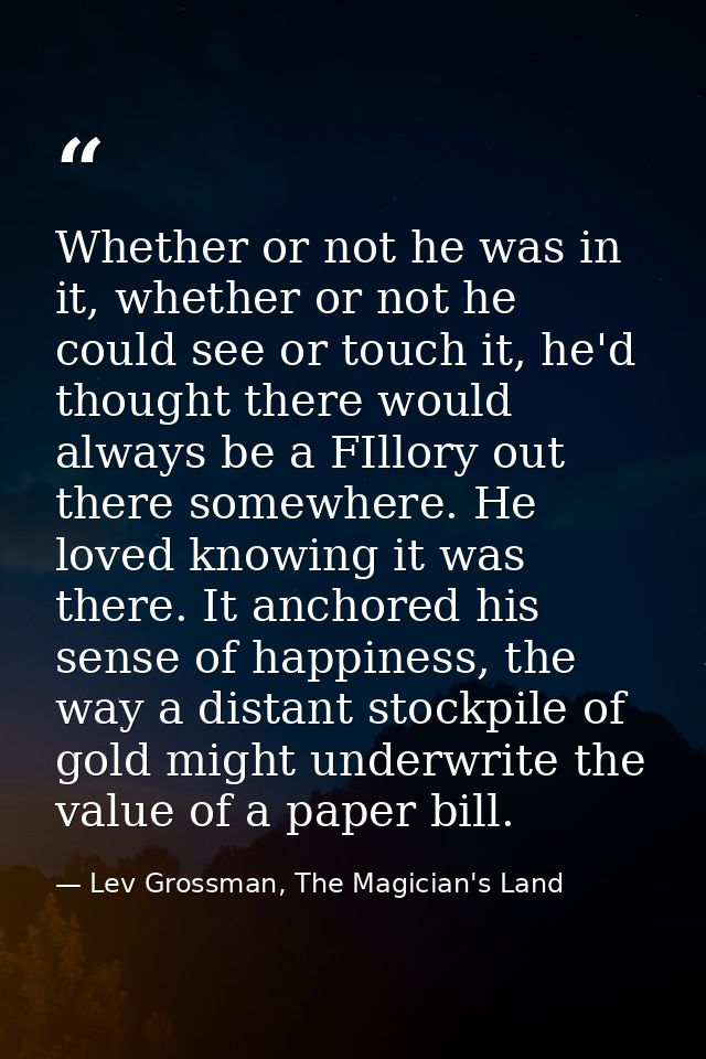 Whether or not he was in it, whether or not he could see or touch it, he'd thought there would always be a FIllory out t — Lev Grossman, The Magician's Land
