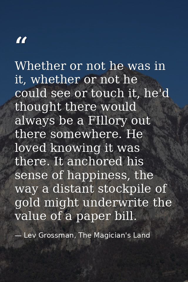 Whether or not he was in it, whether or not he could see or touch it, he'd thought there would always be a FIllory out t — Lev Grossman, The Magician's Land