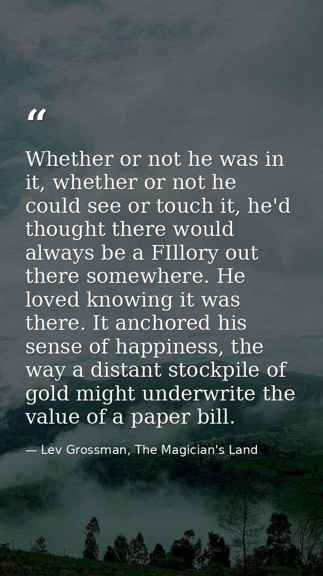 Whether or not he was in it, whether or not he could see or touch it, he'd thought there would always be a FIllory out t — Lev Grossman, The Magician's Land