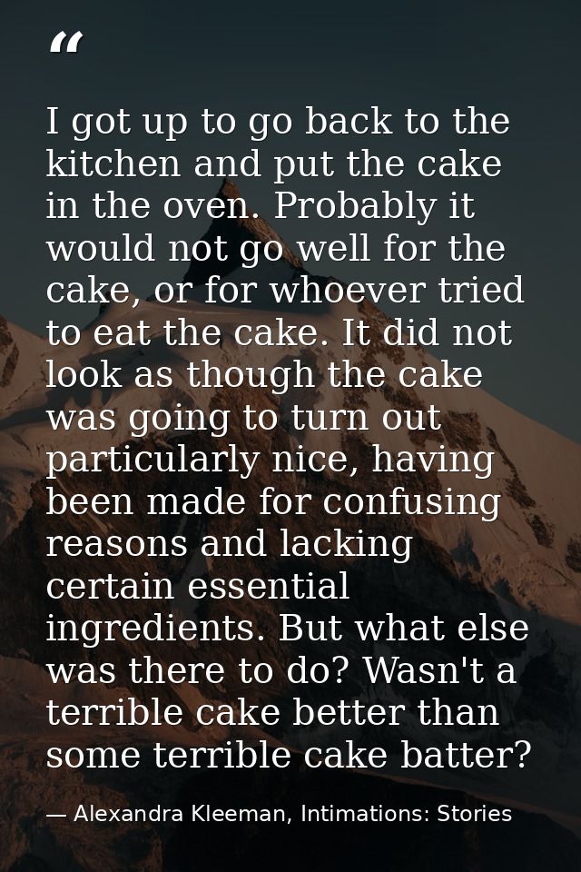 I got up to go back to the kitchen and put the cake in the oven. Probably it would not go well for the cake, or for whoe — Alexandra Kleeman, Intimations: Stories