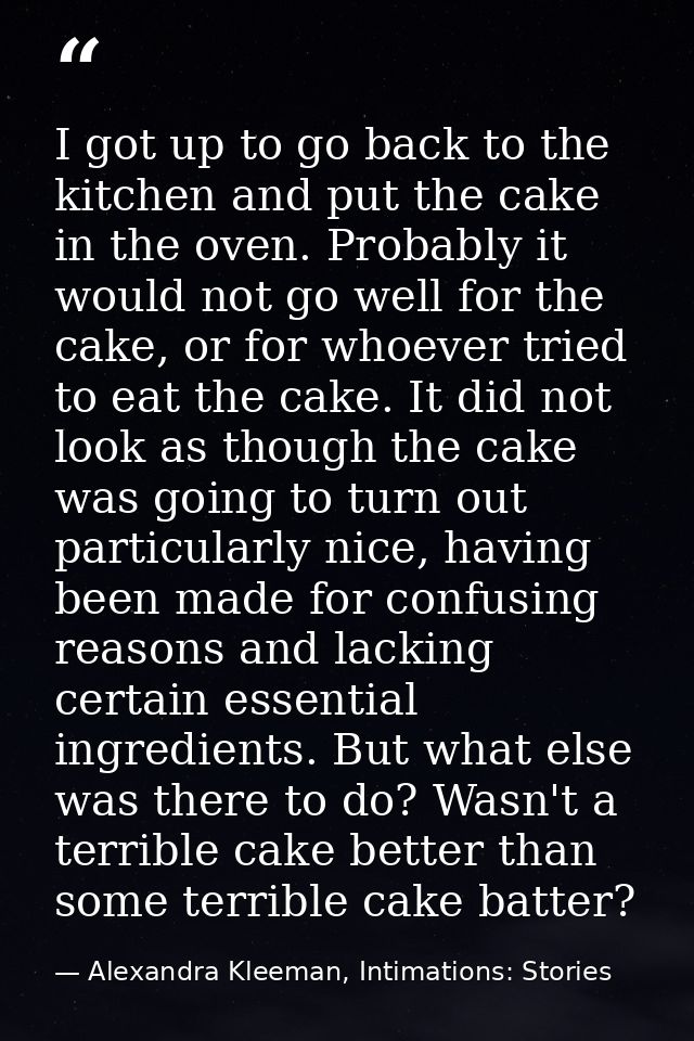 I got up to go back to the kitchen and put the cake in the oven. Probably it would not go well for the cake, or for whoe — Alexandra Kleeman, Intimations: Stories