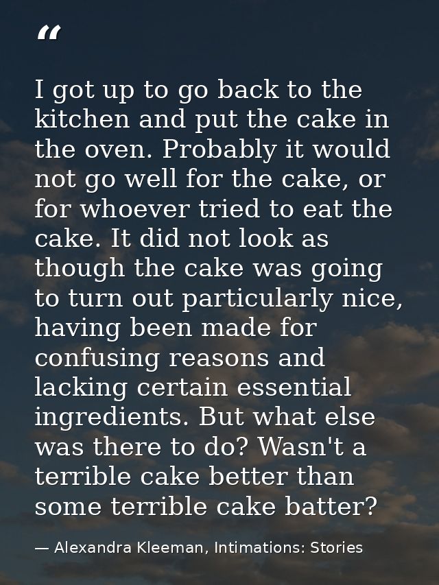 I got up to go back to the kitchen and put the cake in the oven. Probably it would not go well for the cake, or for whoe — Alexandra Kleeman, Intimations: Stories
