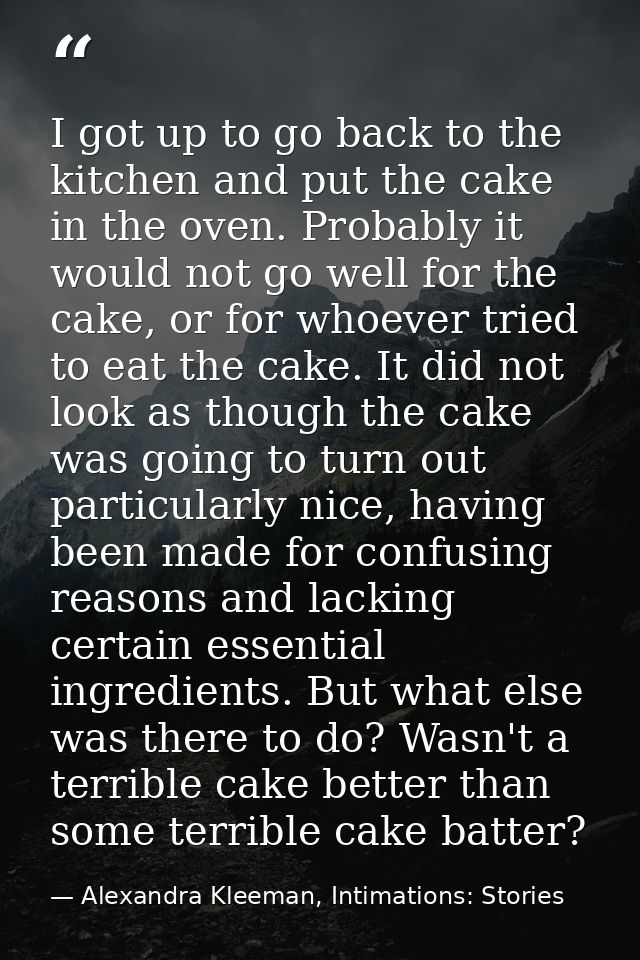 I got up to go back to the kitchen and put the cake in the oven. Probably it would not go well for the cake, or for whoe — Alexandra Kleeman, Intimations: Stories
