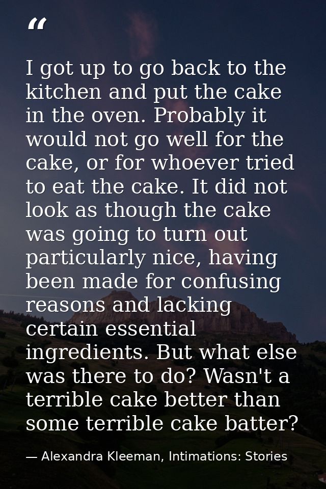I got up to go back to the kitchen and put the cake in the oven. Probably it would not go well for the cake, or for whoe — Alexandra Kleeman, Intimations: Stories