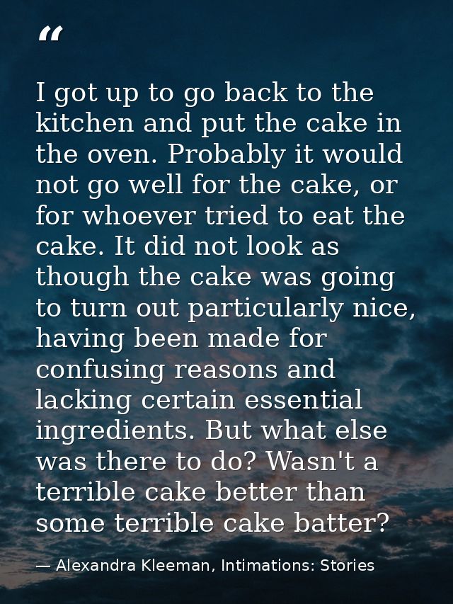 I got up to go back to the kitchen and put the cake in the oven. Probably it would not go well for the cake, or for whoe — Alexandra Kleeman, Intimations: Stories
