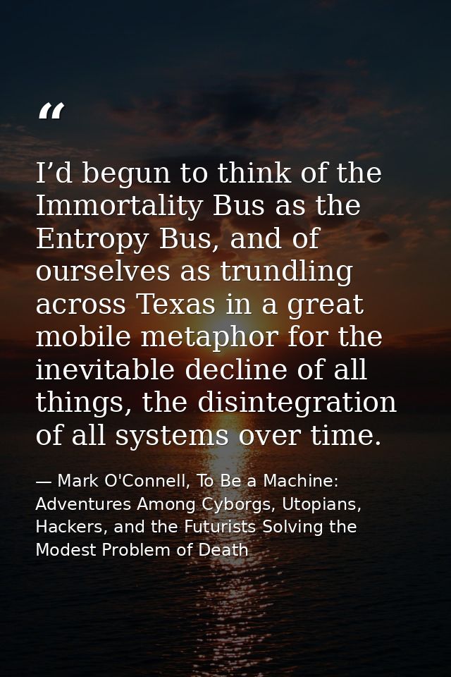 I’d begun to think of the Immortality Bus as the Entropy Bus, and of ourselves as trundling across Texas in a great mobi — Mark O'Connell, To Be a Machine: Adventures Among Cyborgs, Utopians, Hackers, and the Futurists Solving the Modest Problem of Death