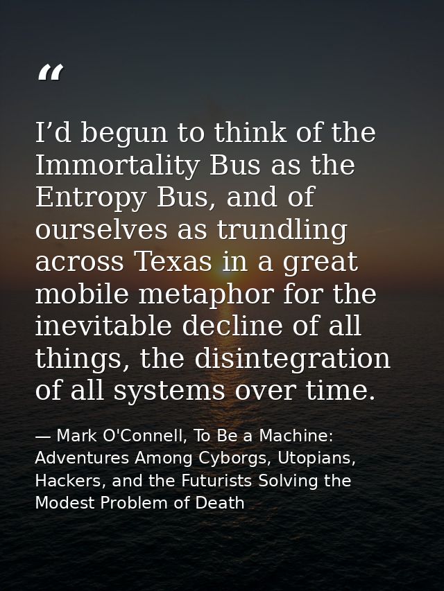 I’d begun to think of the Immortality Bus as the Entropy Bus, and of ourselves as trundling across Texas in a great mobi — Mark O'Connell, To Be a Machine: Adventures Among Cyborgs, Utopians, Hackers, and the Futurists Solving the Modest Problem of Death