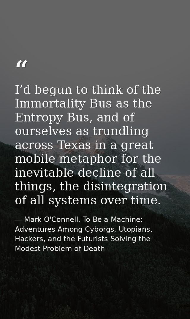 I’d begun to think of the Immortality Bus as the Entropy Bus, and of ourselves as trundling across Texas in a great mobi — Mark O'Connell, To Be a Machine: Adventures Among Cyborgs, Utopians, Hackers, and the Futurists Solving the Modest Problem of Death