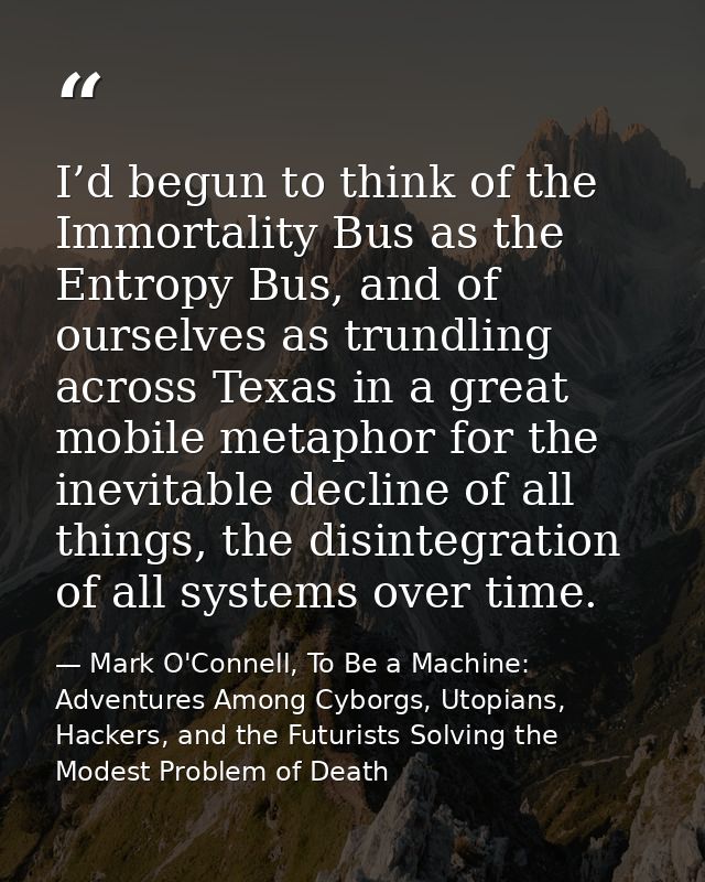 I’d begun to think of the Immortality Bus as the Entropy Bus, and of ourselves as trundling across Texas in a great mobi — Mark O'Connell, To Be a Machine: Adventures Among Cyborgs, Utopians, Hackers, and the Futurists Solving the Modest Problem of Death