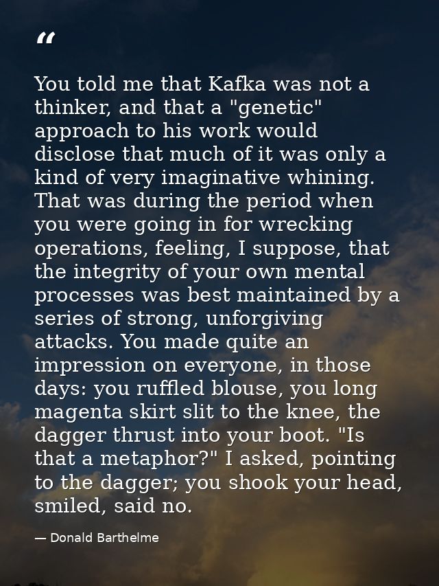 You told me that Kafka was not a thinker, and that a "genetic" approach to his work would disclose that much of it was o — Donald Barthelme