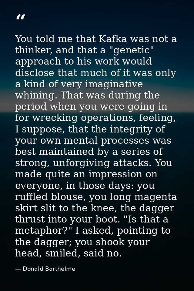 You told me that Kafka was not a thinker, and that a "genetic" approach to his work would disclose that much of it was o — Donald Barthelme