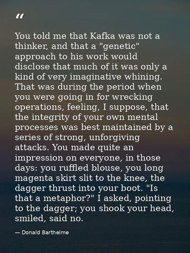 You told me that Kafka was not a thinker, and that a "genetic" approach to his work would disclose that much of it was o — Donald Barthelme