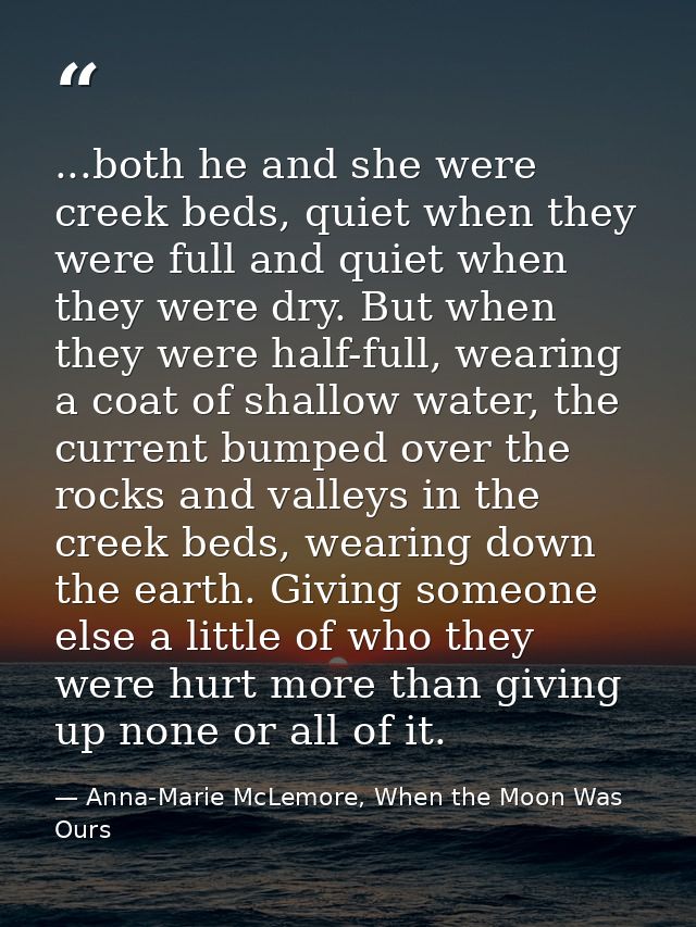 ...both he and she were creek beds, quiet when they were full and quiet when they were dry. But when they were half-full — Anna-Marie McLemore, When the Moon Was Ours