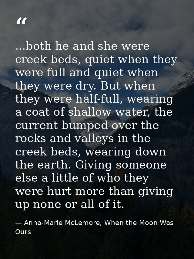 ...both he and she were creek beds, quiet when they were full and quiet when they were dry. But when they were half-full — Anna-Marie McLemore, When the Moon Was Ours