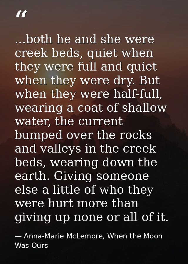 ...both he and she were creek beds, quiet when they were full and quiet when they were dry. But when they were half-full — Anna-Marie McLemore, When the Moon Was Ours