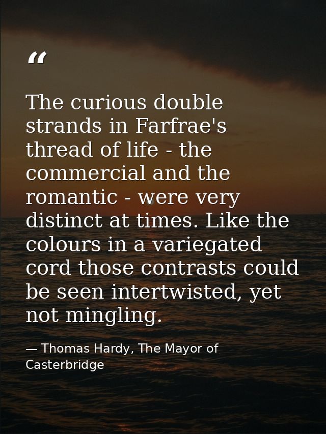The curious double strands in Farfrae's thread of life - the commercial and the romantic - were very distinct at times.  — Thomas Hardy, The Mayor of Casterbridge