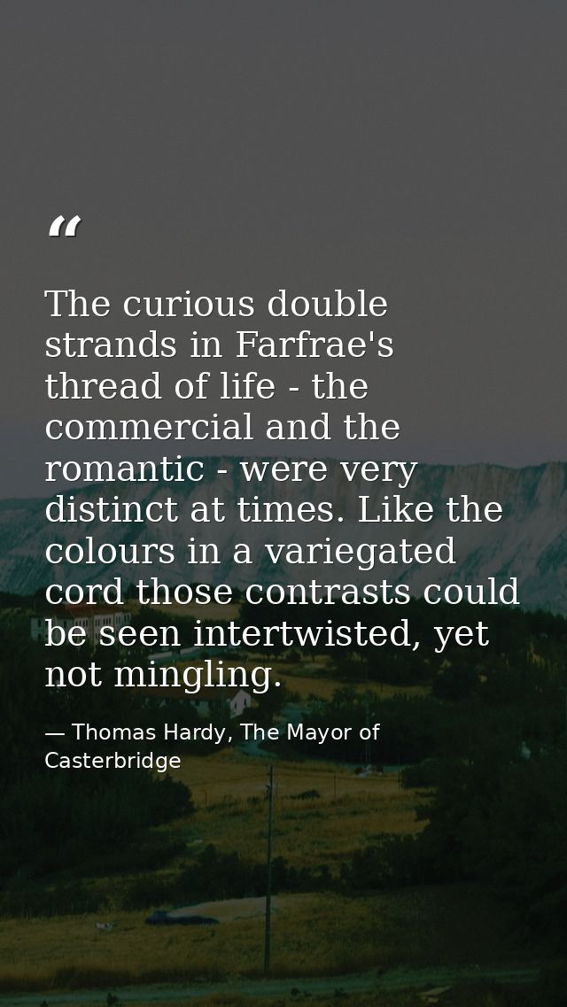 The curious double strands in Farfrae's thread of life - the commercial and the romantic - were very distinct at times.  — Thomas Hardy, The Mayor of Casterbridge