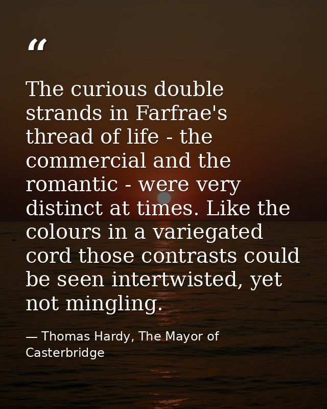 The curious double strands in Farfrae's thread of life - the commercial and the romantic - were very distinct at times.  — Thomas Hardy, The Mayor of Casterbridge