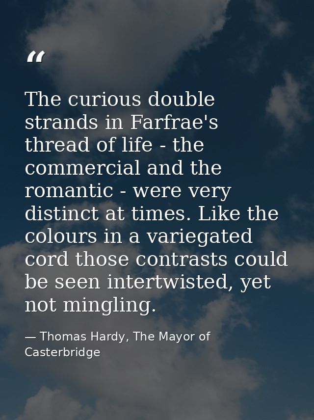 The curious double strands in Farfrae's thread of life - the commercial and the romantic - were very distinct at times.  — Thomas Hardy, The Mayor of Casterbridge