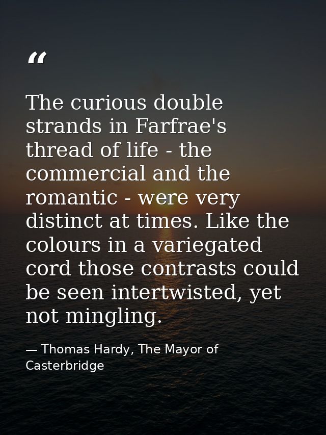 The curious double strands in Farfrae's thread of life - the commercial and the romantic - were very distinct at times.  — Thomas Hardy, The Mayor of Casterbridge