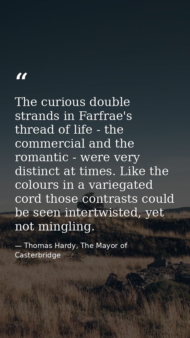 The curious double strands in Farfrae's thread of life - the commercial and the romantic - were very distinct at times.  — Thomas Hardy, The Mayor of Casterbridge