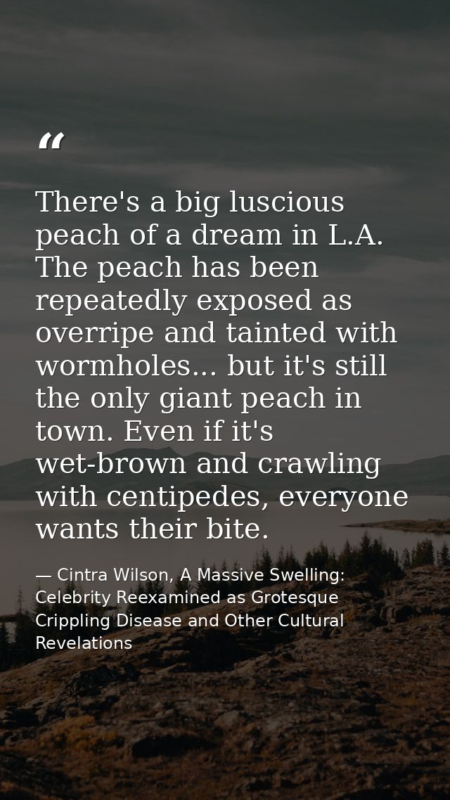 There's a big luscious peach of a dream in L.A. The peach has been repeatedly exposed as overripe and tainted with wormh — Cintra Wilson, A Massive Swelling: Celebrity Reexamined as Grotesque Crippling Disease and Other Cultural Revelations