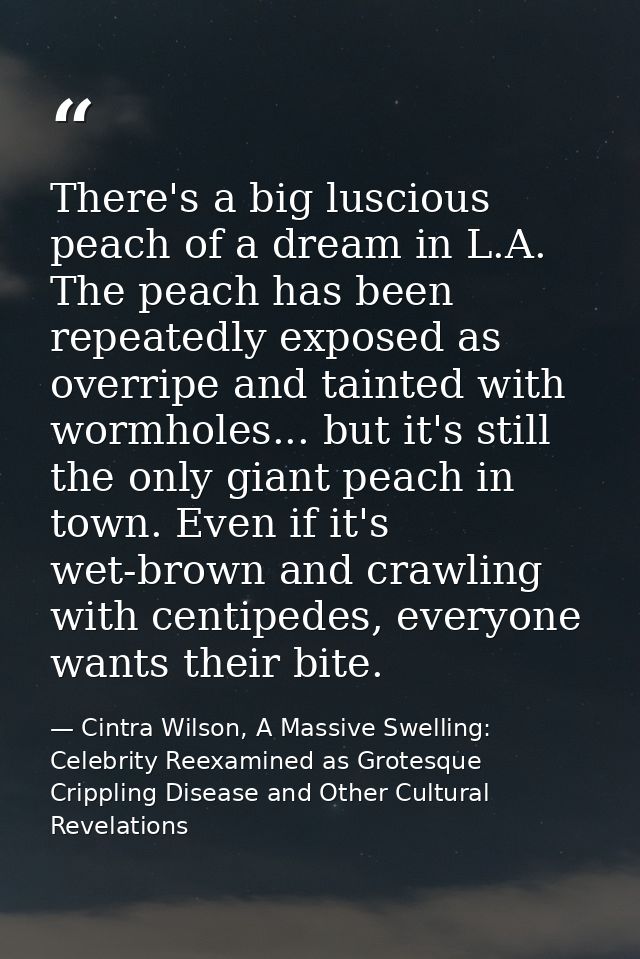 There's a big luscious peach of a dream in L.A. The peach has been repeatedly exposed as overripe and tainted with wormh — Cintra Wilson, A Massive Swelling: Celebrity Reexamined as Grotesque Crippling Disease and Other Cultural Revelations