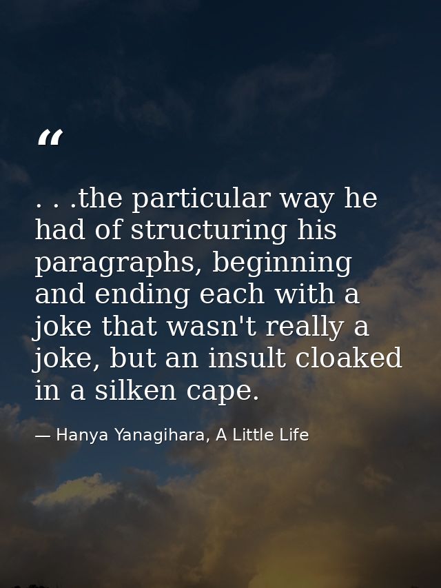 . . .the particular way he had of structuring his paragraphs, beginning and ending each with a joke that wasn't really a — Hanya Yanagihara, A Little Life