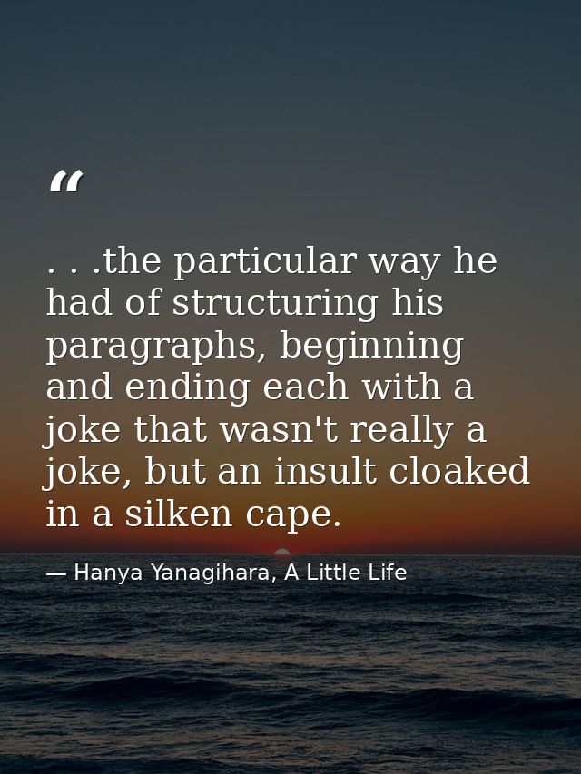 . . .the particular way he had of structuring his paragraphs, beginning and ending each with a joke that wasn't really a — Hanya Yanagihara, A Little Life