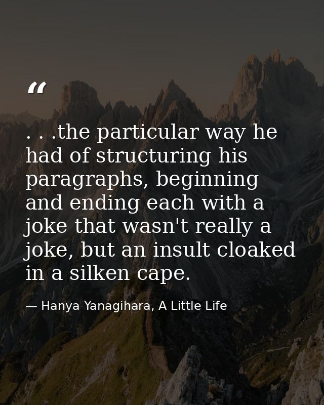 . . .the particular way he had of structuring his paragraphs, beginning and ending each with a joke that wasn't really a — Hanya Yanagihara, A Little Life