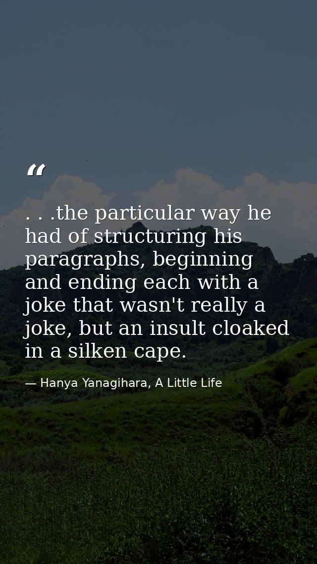 . . .the particular way he had of structuring his paragraphs, beginning and ending each with a joke that wasn't really a — Hanya Yanagihara, A Little Life