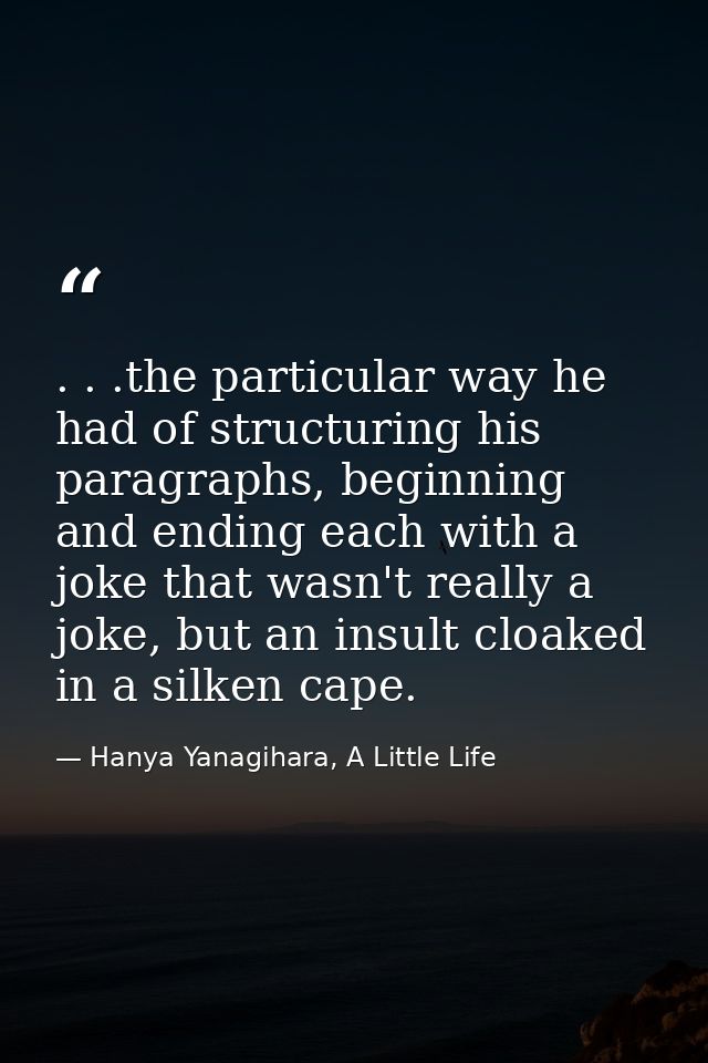 . . .the particular way he had of structuring his paragraphs, beginning and ending each with a joke that wasn't really a — Hanya Yanagihara, A Little Life
