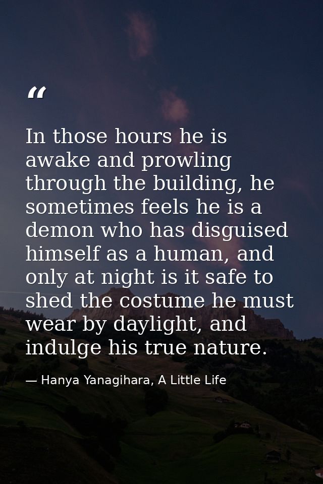 In those hours he is awake and prowling through the building, he sometimes feels he is a demon who has disguised himself — Hanya Yanagihara, A Little Life