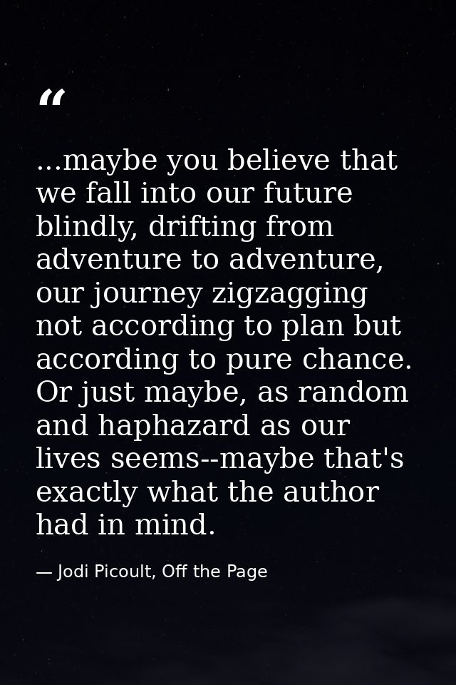 ...maybe you believe that we fall into our future blindly, drifting from adventure to adventure, our journey zigzagging  — Jodi Picoult, Off the Page